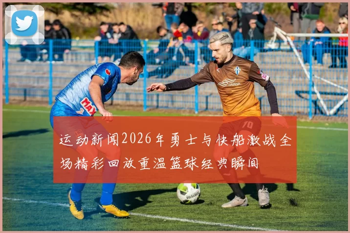 运动新闻2026年勇士与快船激战全场精彩回放重温篮球经典瞬间