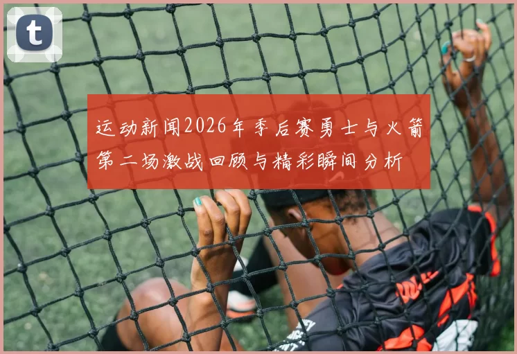 运动新闻2026年季后赛勇士与火箭第二场激战回顾与精彩瞬间分析