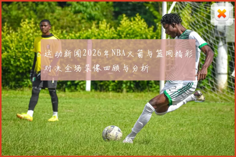运动新闻2026年NBA火箭与篮网精彩对决全场录像回顾与分析